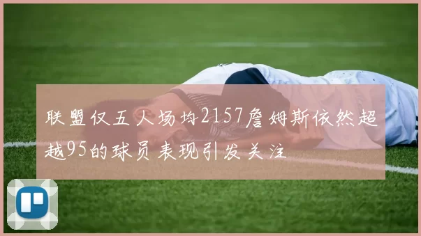 联盟仅五人场均2157詹姆斯依然超越95的球员表现引发关注