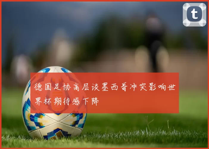 德国足协高层谈墨西哥冲突影响世界杯期待感下降